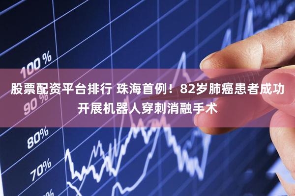股票配资平台排行 珠海首例！82岁肺癌患者成功开展机器人穿刺消融手术