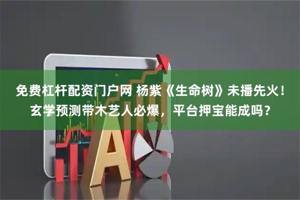 免费杠杆配资门户网 杨紫《生命树》未播先火！玄学预测带木艺人必爆，平台押宝能成吗？