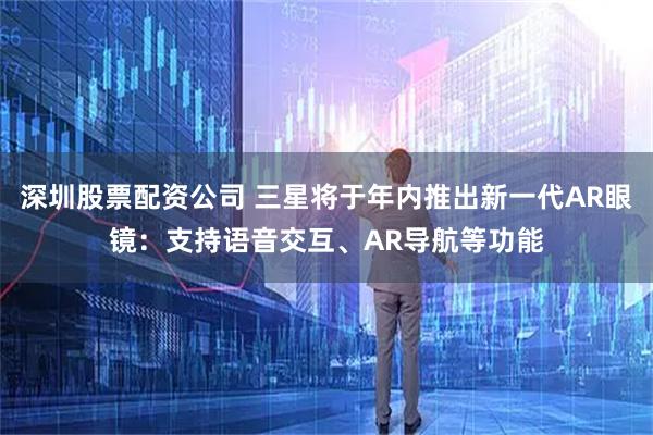 深圳股票配资公司 三星将于年内推出新一代AR眼镜：支持语音交互、AR导航等功能