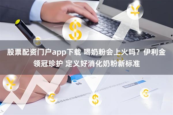 股票配资门户app下载 喝奶粉会上火吗？伊利金领冠珍护 定义好消化奶粉新标准