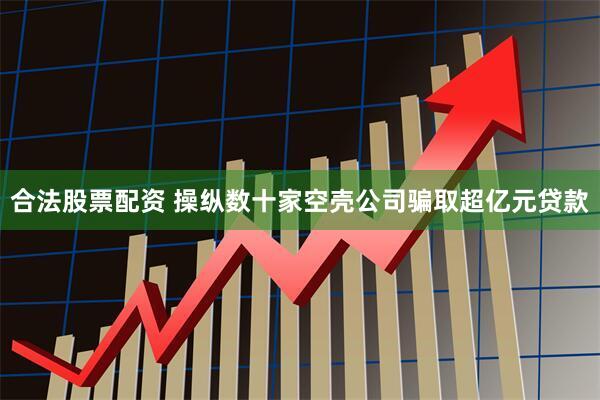 合法股票配资 操纵数十家空壳公司骗取超亿元贷款