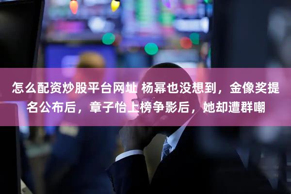 怎么配资炒股平台网址 杨幂也没想到，金像奖提名公布后，章子怡上榜争影后，她却遭群嘲