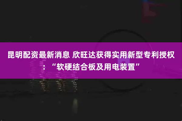 昆明配资最新消息 欣旺达获得实用新型专利授权：“软硬结合板及用电装置”