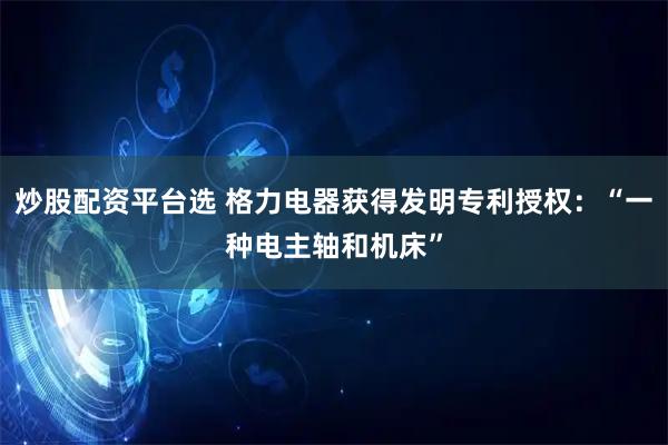 炒股配资平台选 格力电器获得发明专利授权：“一种电主轴和机床”