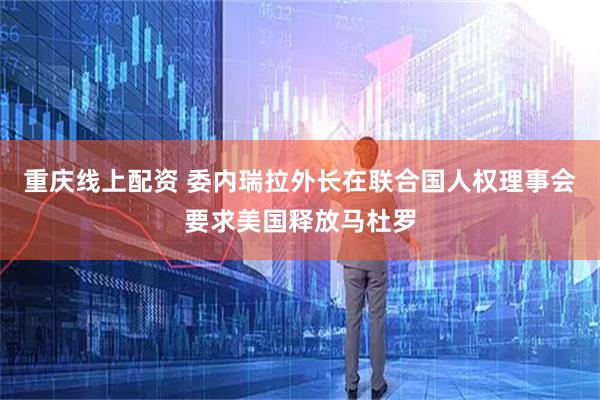 重庆线上配资 委内瑞拉外长在联合国人权理事会要求美国释放马杜罗
