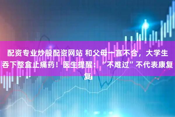 配资专业炒股配资网站 和父母一言不合，大学生吞下整盒止痛药！医生提醒：“不难过”不代表康复