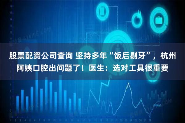 股票配资公司查询 坚持多年“饭后剔牙”，杭州阿姨口腔出问题了！医生：选对工具很重要