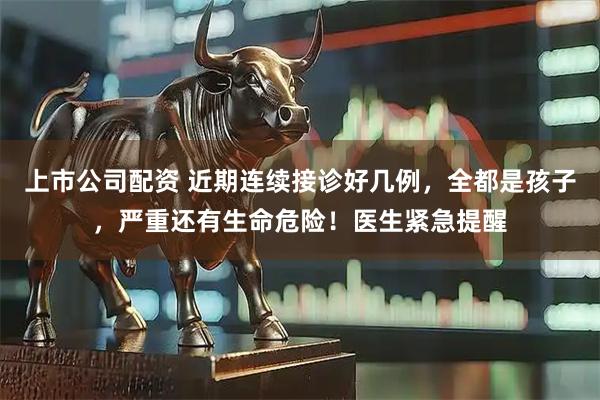 上市公司配资 近期连续接诊好几例，全都是孩子，严重还有生命危险！医生紧急提醒