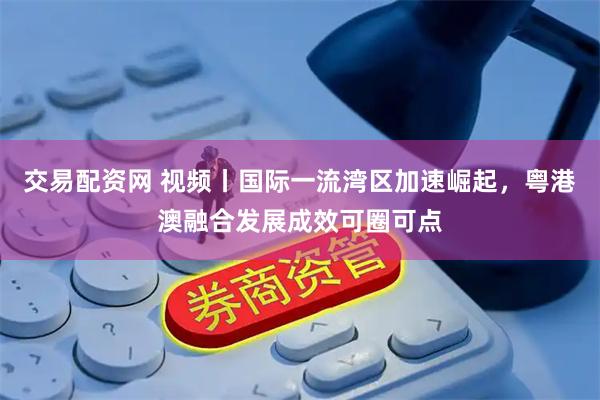 交易配资网 视频丨国际一流湾区加速崛起，粤港澳融合发展成效可圈可点