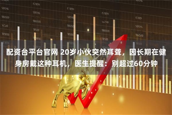 配资台平台官网 20岁小伙突然耳聋，因长期在健身房戴这种耳机，医生提醒：别超过60分钟