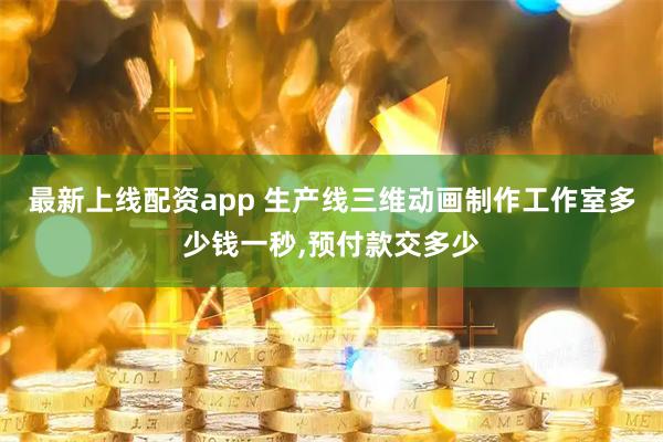 最新上线配资app 生产线三维动画制作工作室多少钱一秒,预付款交多少