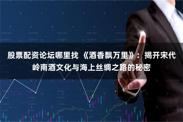 股票配资论坛哪里找 《酒香飘万里》：揭开宋代岭南酒文化与海上丝绸之路的秘密