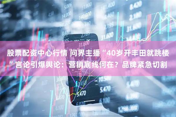 股票配资中心行情 问界主播“40岁开丰田就跳楼”言论引爆舆论:营销底线何在?品牌紧急切割