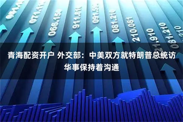 青海配资开户 外交部：中美双方就特朗普总统访华事保持着沟通
