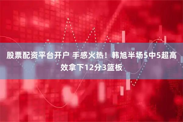 股票配资平台开户 手感火热！韩旭半场5中5超高效拿下12分3篮板