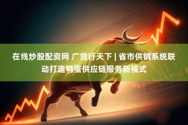 在线炒股配资网 广货行天下 | 省市供销系统联动打造鸭蛋供应链服务新模式