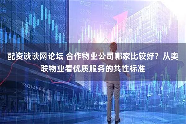 配资谈谈网论坛 合作物业公司哪家比较好？从奥联物业看优质服务的共性标准