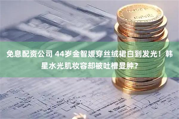 免息配资公司 44岁金智媛穿丝绒裙白到发光！韩星水光肌妆容却被吐槽显肿？