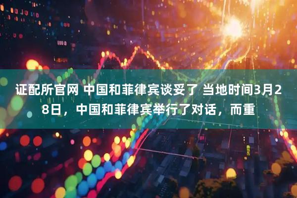 证配所官网 中国和菲律宾谈妥了 当地时间3月28日，中国和菲律宾举行了对话，而重