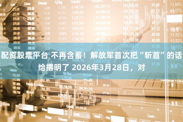 配资股票平台 不再含蓄！解放军首次把“斩首”的话给撂明了 2026年3月28日，对