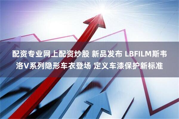 配资专业网上配资炒股 新品发布 LBFILM斯韦洛V系列隐形车衣登场 定义车漆保护新标准