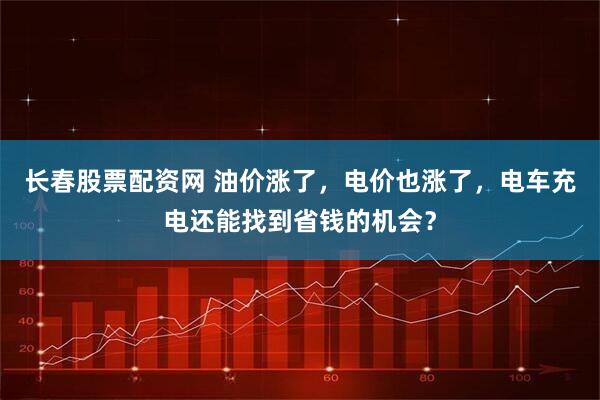 长春股票配资网 油价涨了，电价也涨了，电车充电还能找到省钱的机会？