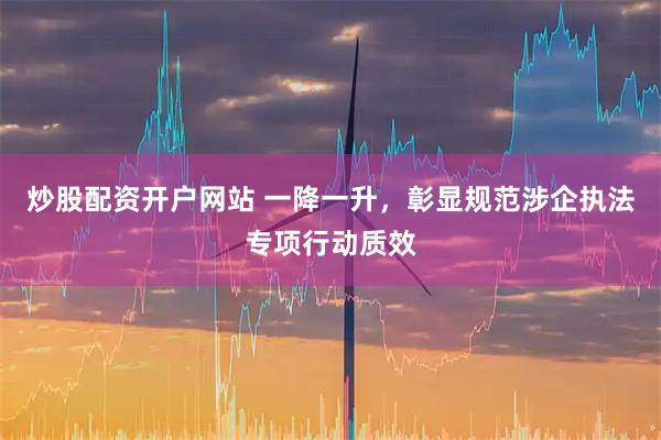 炒股配资开户网站 一降一升，彰显规范涉企执法专项行动质效