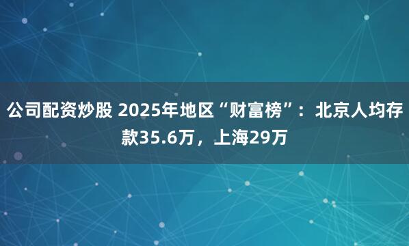 公司配资炒股 2025年地区“财富榜”：北京人均存款35.6万，上海29万