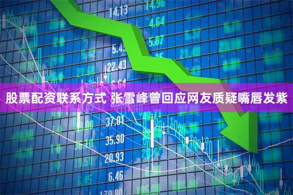 股票配资联系方式 张雪峰曾回应网友质疑嘴唇发紫
