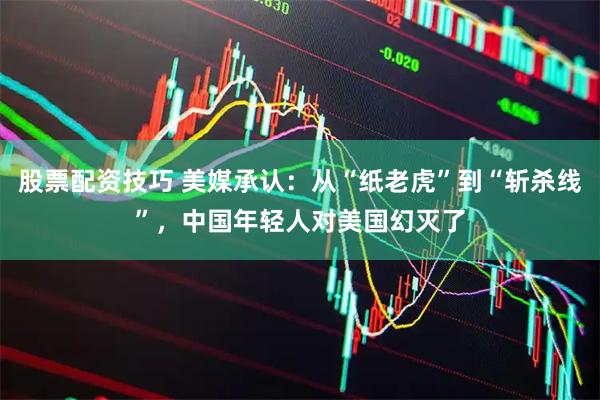 股票配资技巧 美媒承认：从“纸老虎”到“斩杀线”，中国年轻人对美国幻灭了