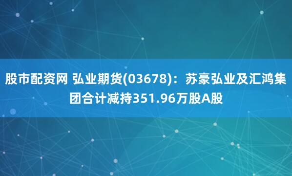 股市配资网 弘业期货(03678)：苏豪弘业及汇鸿集团合计减持351.96万股A股