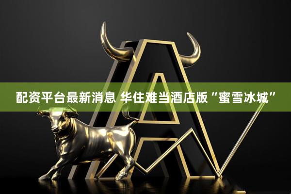配资平台最新消息 华住难当酒店版“蜜雪冰城”