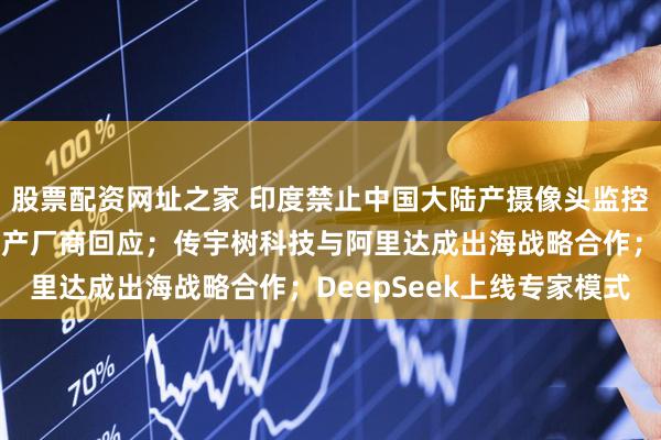 股票配资网址之家 印度禁止中国大陆产摄像头监控：花高价大批替换，国产厂商回应；传宇树科技与阿里达成出海战略合作；DeepSeek上线专家模式