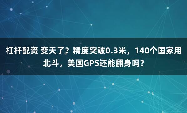 杠杆配资 变天了？精度突破0.3米，140个国家用北斗，美国GPS还能翻身吗？