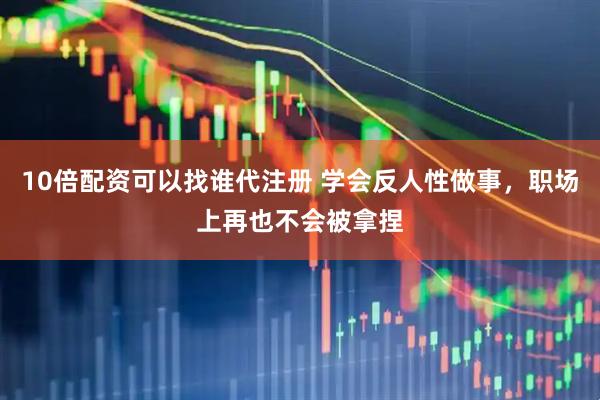 10倍配资可以找谁代注册 学会反人性做事，职场上再也不会被拿捏