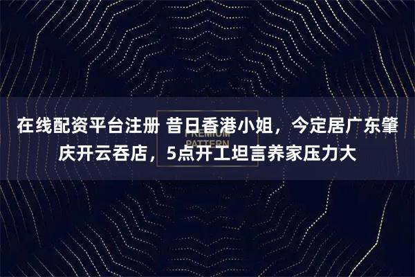 在线配资平台注册 昔日香港小姐，今定居广东肇庆开云吞店，5点开工坦言养家压力大