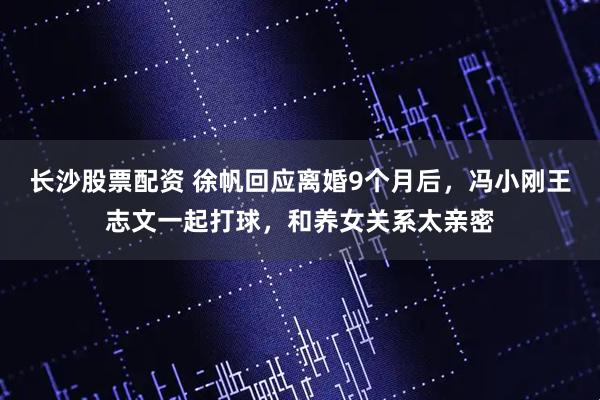 长沙股票配资 徐帆回应离婚9个月后，冯小刚王志文一起打球，和养女关系太亲密