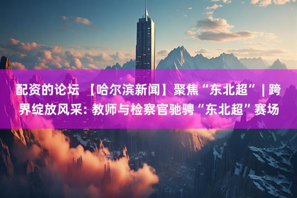 配资的论坛 【哈尔滨新闻】聚焦“东北超” | 跨界绽放风采: 教师与检察官驰骋“东北超”赛场