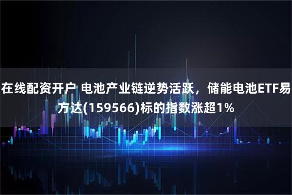 在线配资开户 电池产业链逆势活跃，储能电池ETF易方达(159566)标的指数涨超1%