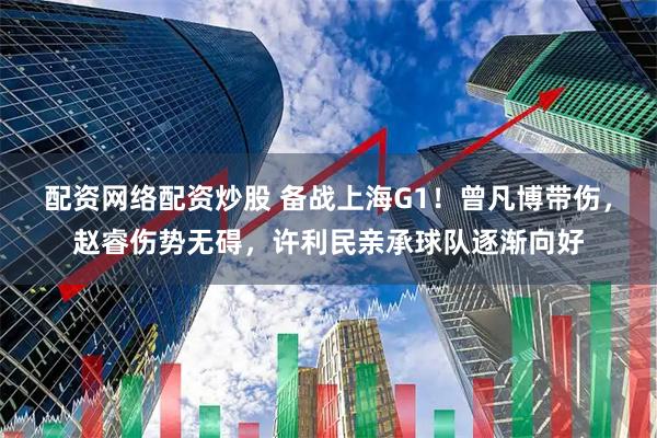 配资网络配资炒股 备战上海G1！曾凡博带伤，赵睿伤势无碍，许利民亲承球队逐渐向好