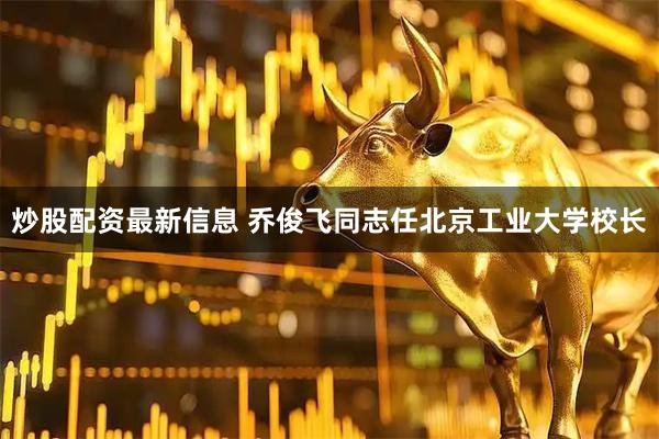 炒股配资最新信息 乔俊飞同志任北京工业大学校长