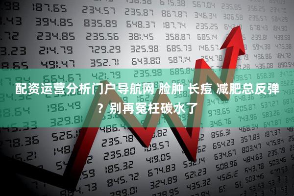 配资运营分析门户导航网 脸肿 长痘 减肥总反弹？别再冤枉碳水了