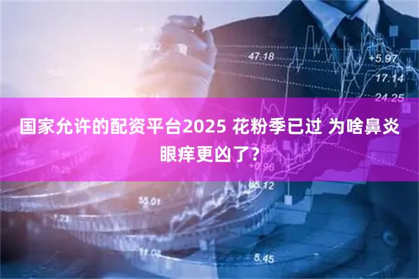 国家允许的配资平台2025 花粉季已过 为啥鼻炎眼痒更凶了？