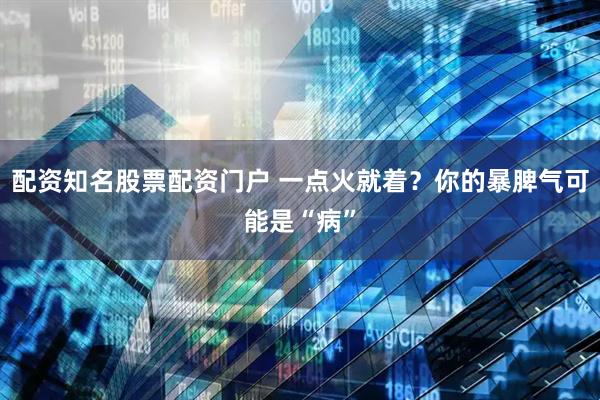 配资知名股票配资门户 一点火就着？你的暴脾气可能是“病”