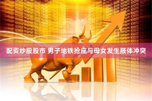 配资炒股股市 男子地铁抢座与母女发生肢体冲突