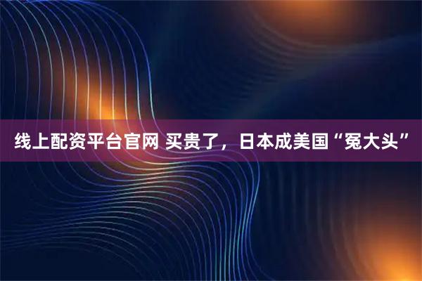 线上配资平台官网 买贵了，日本成美国“冤大头”