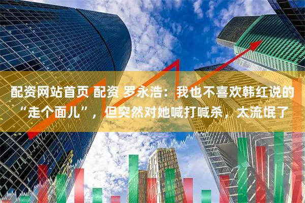 配资网站首页 配资 罗永浩：我也不喜欢韩红说的“走个面儿”，但突然对她喊打喊杀，太流氓了