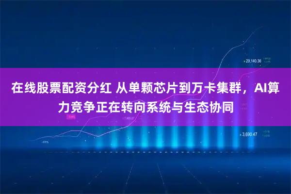 在线股票配资分红 从单颗芯片到万卡集群，AI算力竞争正在转向系统与生态协同