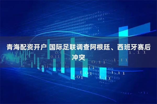 青海配资开户 国际足联调查阿根廷、西班牙赛后冲突