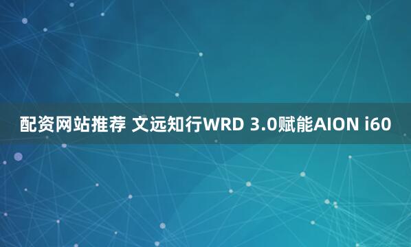 配资网站推荐 文远知行WRD 3.0赋能AION i60